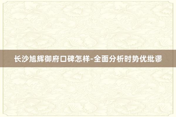 长沙旭辉御府口碑怎样-全面分析时势优纰谬